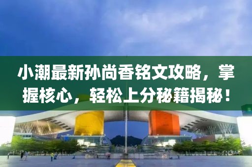 小潮最新孙尚香铭文攻略，掌握核心，轻松上分秘籍揭秘！