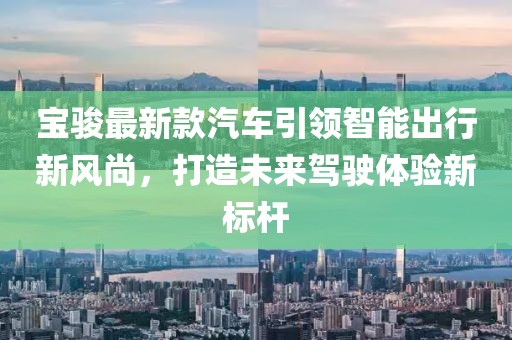 宝骏最新款汽车引领智能出行新风尚，打造未来驾驶体验新标杆