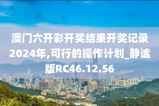 澳门六开彩开奖结果开奖记录2024年,可行的操作计划_静谧版RC46.12.56