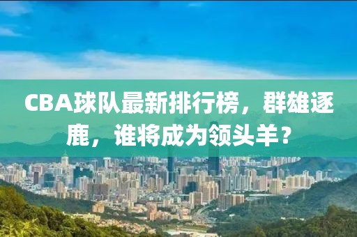 CBA球队最新排行榜，群雄逐鹿，谁将成为领头羊？