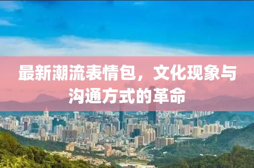 最新潮流表情包，文化现象与沟通方式的革命