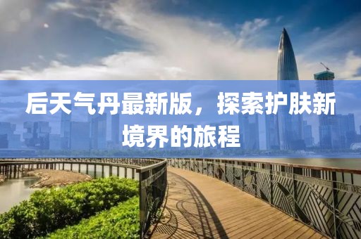 后天气丹最新版，探索护肤新境界的旅程