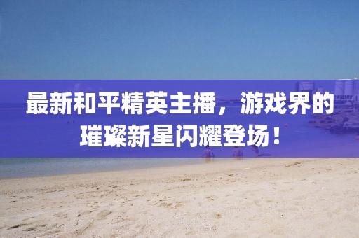 最新和平精英主播，游戏界的璀璨新星闪耀登场！