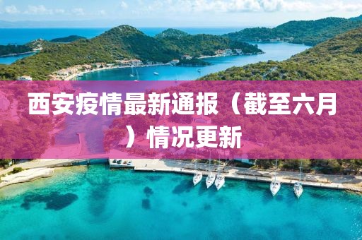 西安疫情最新通报（截至六月）情况更新