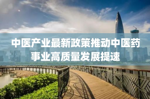 中医产业最新政策推动中医药事业高质量发展提速