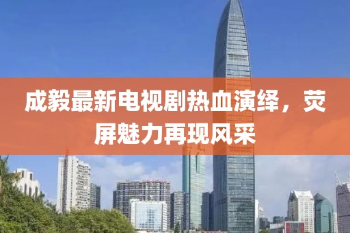 成毅最新电视剧热血演绎，荧屏魅力再现风采