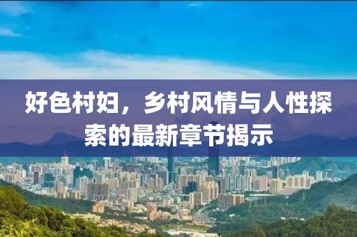 好色村妇，乡村风情与人性探索的最新章节揭示