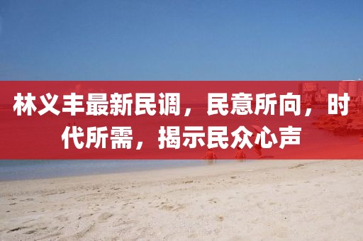 林义丰最新民调，民意所向，时代所需，揭示民众心声
