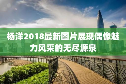 杨洋2018最新图片展现偶像魅力风采的无尽源泉