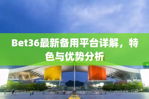 Bet36最新备用平台详解，特色与优势分析