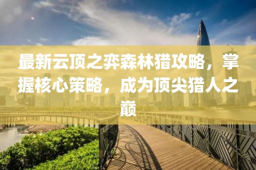 最新云顶之弈森林猎攻略，掌握核心策略，成为顶尖猎人之巅
