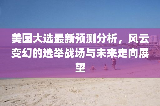 美国大选最新预测分析，风云变幻的选举战场与未来走向展望