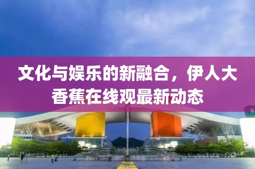文化与娱乐的新融合，伊人大香蕉在线观最新动态