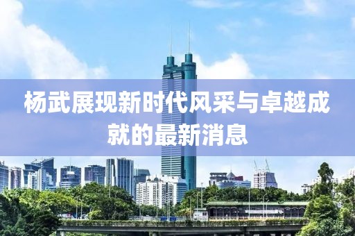 杨武展现新时代风采与卓越成就的最新消息