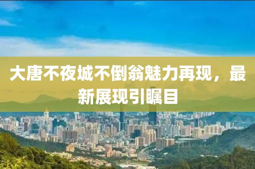 大唐不夜城不倒翁魅力再现，最新展现引瞩目