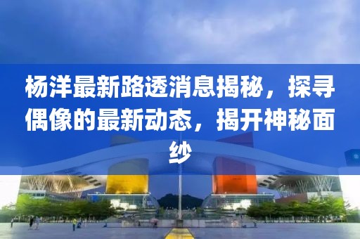 杨洋最新路透消息揭秘，探寻偶像的最新动态，揭开神秘面纱