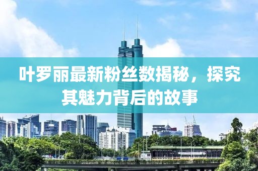 叶罗丽最新粉丝数揭秘，探究其魅力背后的故事