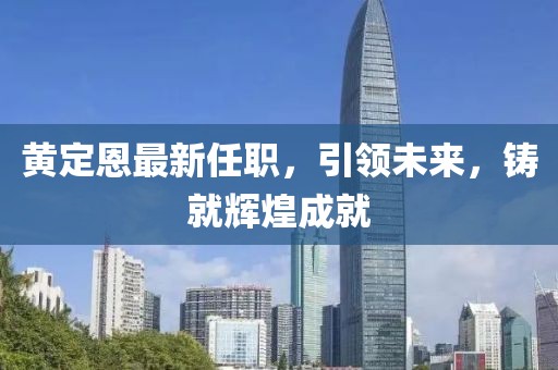 黄定恩最新任职，引领未来，铸就辉煌成就