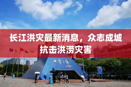 长江洪灾最新消息，众志成城抗击洪涝灾害