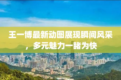 王一博最新动图展现瞬间风采，多元魅力一睹为快