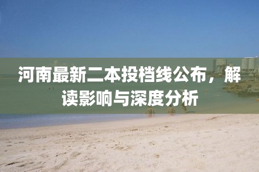 河南最新二本投档线公布，解读影响与深度分析