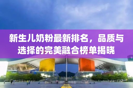 新生儿奶粉最新排名，品质与选择的完美融合榜单揭晓