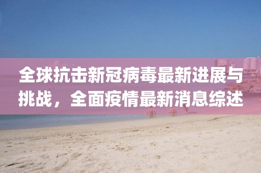 全球抗击新冠病毒最新进展与挑战，全面疫情最新消息综述