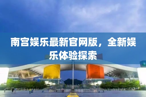 南宫娱乐最新官网版，全新娱乐体验探索
