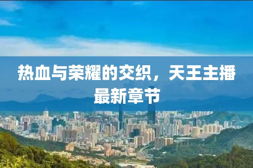 热血与荣耀的交织，天王主播最新章节
