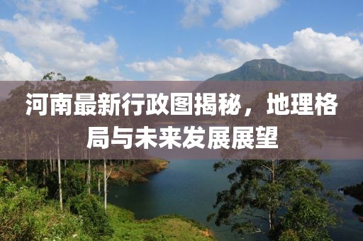 河南最新行政图揭秘，地理格局与未来发展展望
