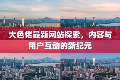 大色佬最新网站探索，内容与用户互动的新纪元