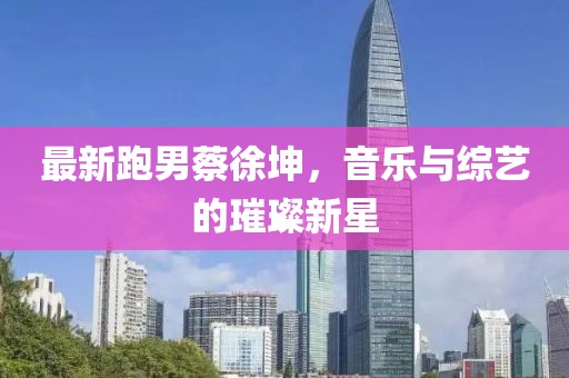 最新跑男蔡徐坤，音乐与综艺的璀璨新星