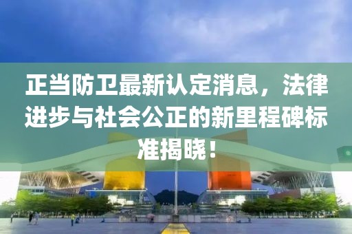 正当防卫最新认定消息，法律进步与社会公正的新里程碑标准揭晓！