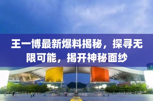 王一博最新爆料揭秘，探寻无限可能，揭开神秘面纱