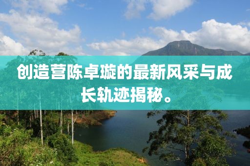 创造营陈卓璇的最新风采与成长轨迹揭秘。