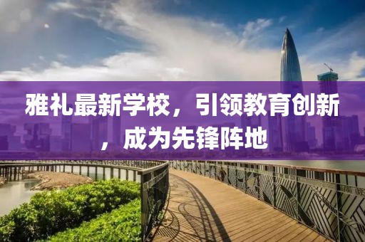 雅礼最新学校，引领教育创新，成为先锋阵地