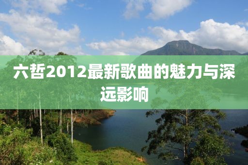 六哲2012最新歌曲的魅力与深远影响