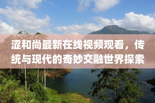 涩和尚最新在线视频观看，传统与现代的奇妙交融世界探索