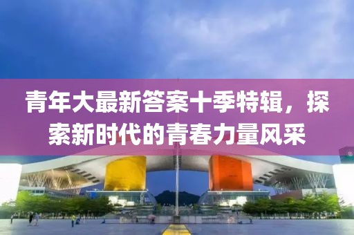 青年大最新答案十季特辑，探索新时代的青春力量风采