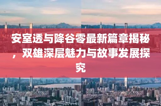 安室透与降谷零最新篇章揭秘，双雄深层魅力与故事发展探究