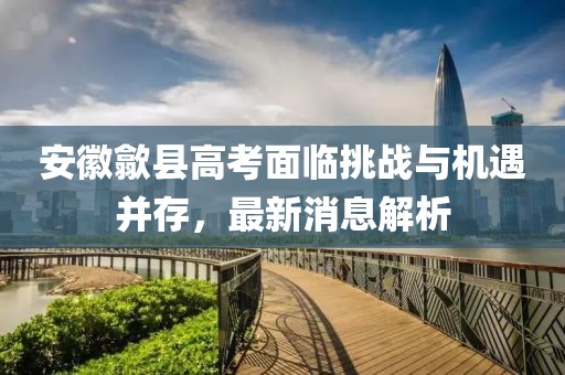 安徽歙县高考面临挑战与机遇并存，最新消息解析