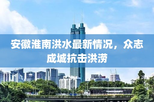 安徽淮南洪水最新情况，众志成城抗击洪涝