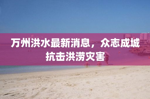 万州洪水最新消息，众志成城抗击洪涝灾害