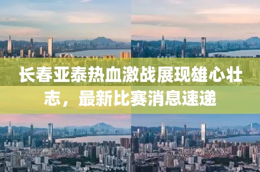 长春亚泰热血激战展现雄心壮志，最新比赛消息速递