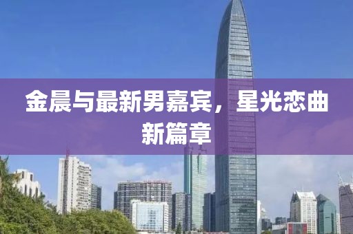 金晨与最新男嘉宾，星光恋曲新篇章
