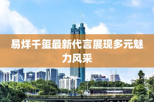 易烊千玺最新代言展现多元魅力风采