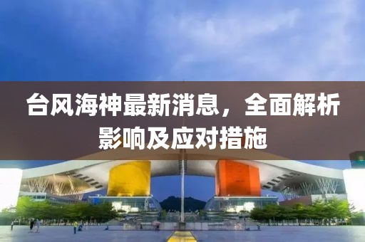 台风海神最新消息，全面解析影响及应对措施