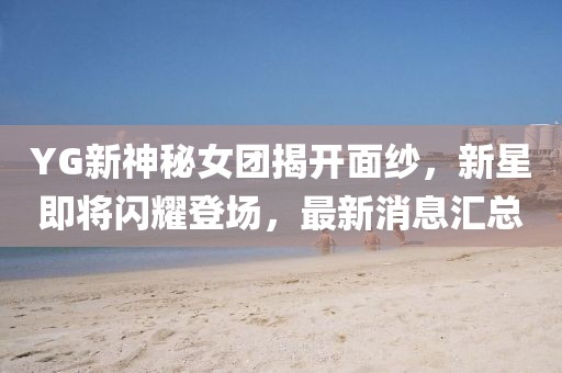 YG新神秘女团揭开面纱，新星即将闪耀登场，最新消息汇总
