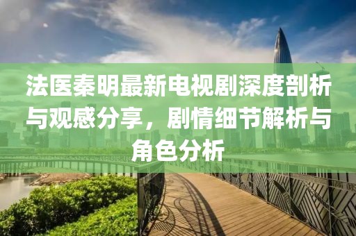 法医秦明最新电视剧深度剖析与观感分享，剧情细节解析与角色分析