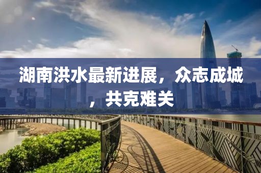 湖南洪水最新进展，众志成城，共克难关